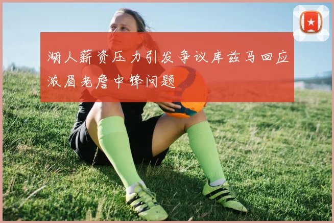 湖人薪资压力引发争议库兹马回应浓眉老詹中锋问题