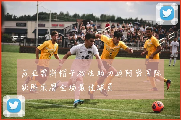 苏亚雷斯帽子戏法助力迈阿密国际获胜荣膺全场最佳球员