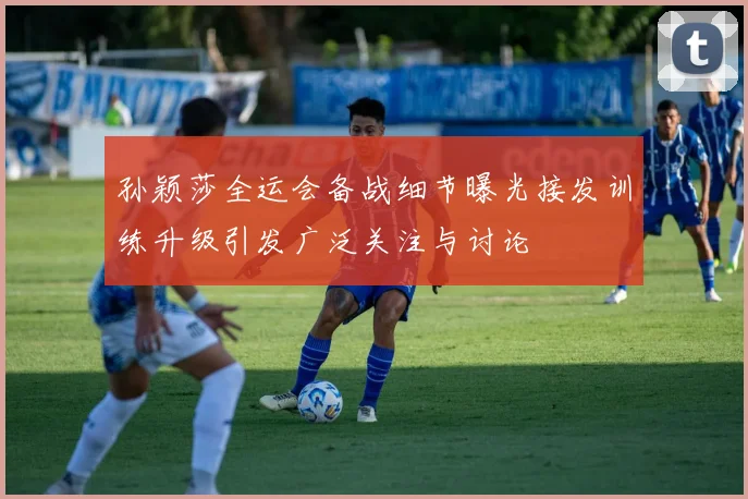 孙颖莎全运会备战细节曝光接发训练升级引发广泛关注与讨论