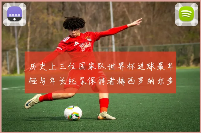 历史上三位国家队世界杯进球最年轻与年长纪录保持者梅西罗纳尔多劳德鲁普
