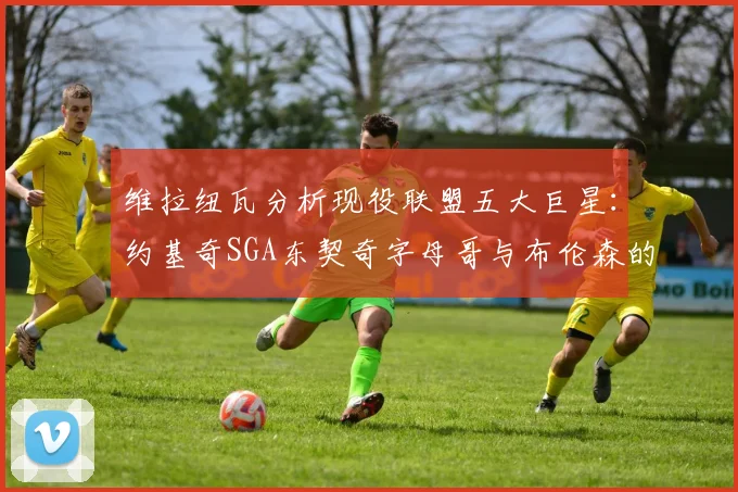 维拉纽瓦分析现役联盟五大巨星：约基奇SGA东契奇字母哥与布伦森的表现与影响