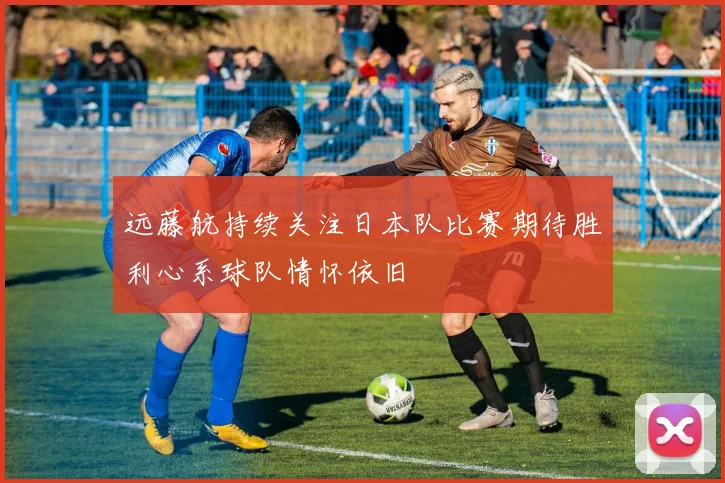 远藤航持续关注日本队比赛期待胜利心系球队情怀依旧