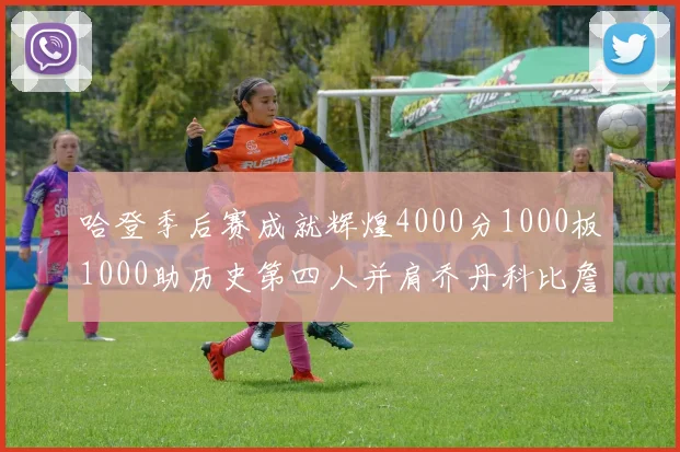 哈登季后赛成就辉煌4000分1000板1000助历史第四人并肩乔丹科比詹姆斯