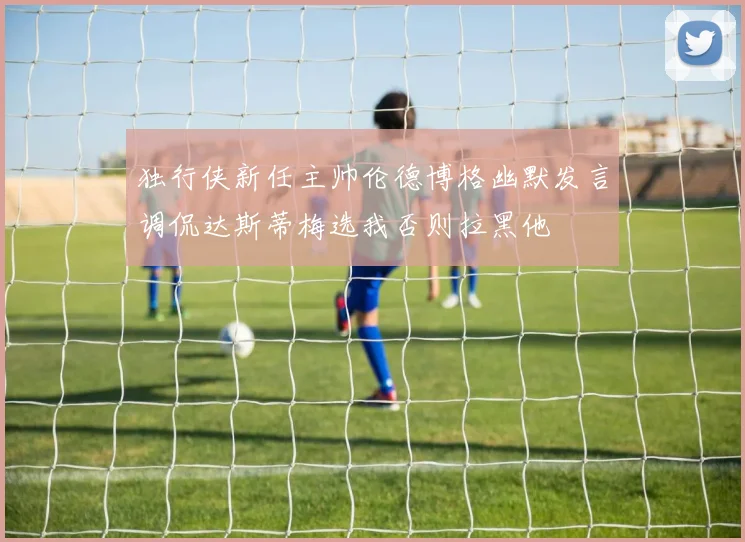 独行侠新任主帅伦德博格幽默发言调侃达斯蒂梅选我否则拉黑他