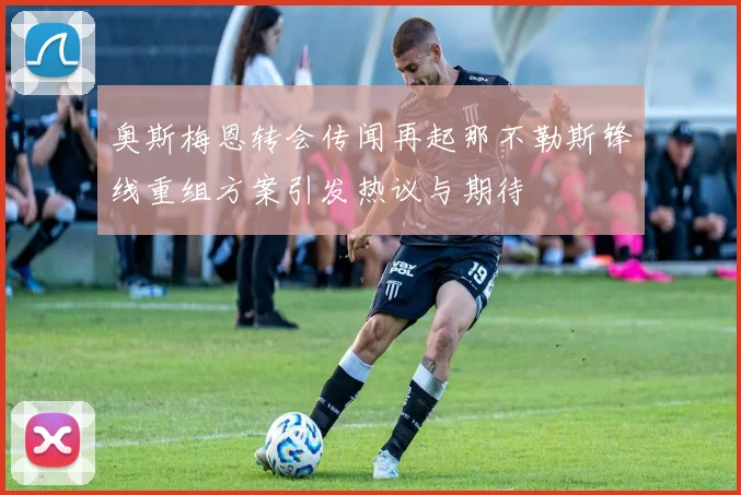 奥斯梅恩转会传闻再起那不勒斯锋线重组方案引发热议与期待
