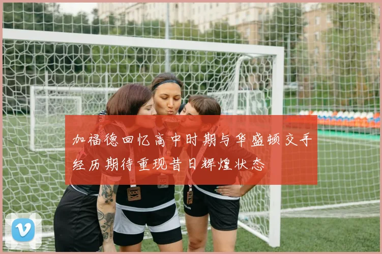 加福德回忆高中时期与华盛顿交手经历期待重现昔日辉煌状态