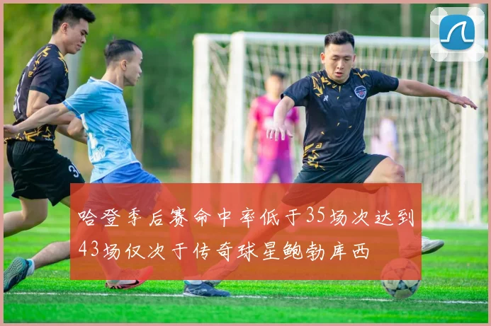 哈登季后赛命中率低于35场次达到43场仅次于传奇球星鲍勃库西