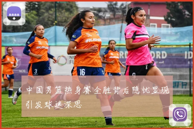中国男篮热身赛全胜背后隐忧显现引发球迷深思