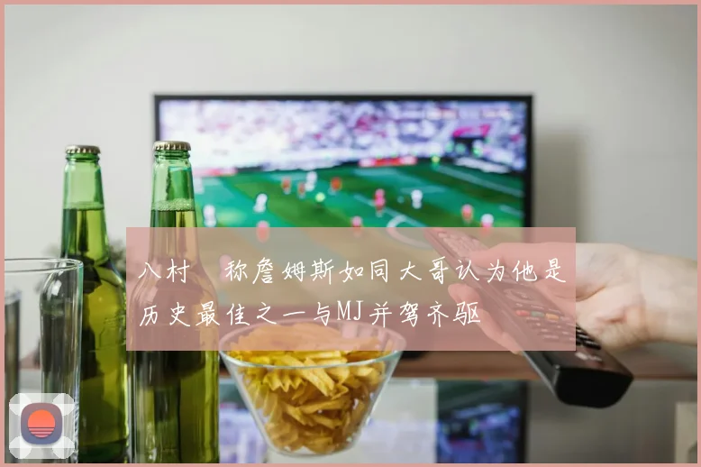 八村塁称詹姆斯如同大哥认为他是历史最佳之一与MJ并驾齐驱