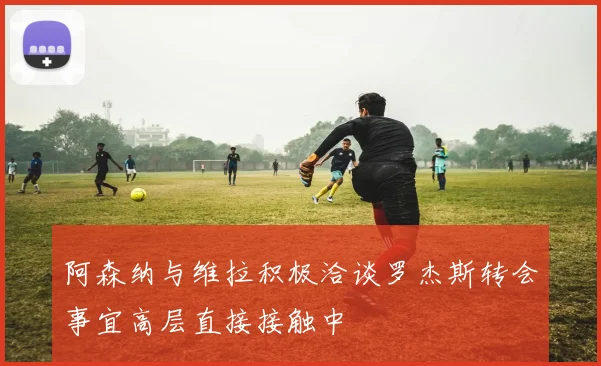 阿森纳与维拉积极洽谈罗杰斯转会事宜高层直接接触中