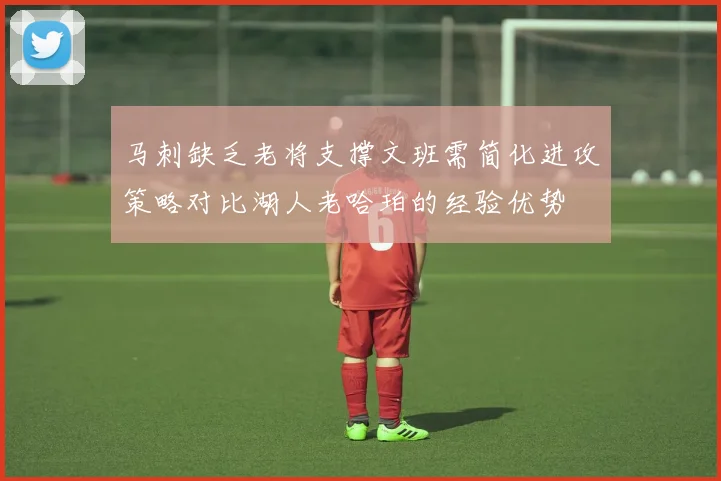 马刺缺乏老将支撑文班需简化进攻策略对比湖人老哈珀的经验优势