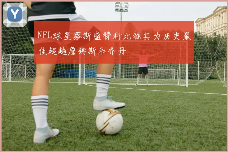 NFL球星蔡斯盛赞科比称其为历史最佳超越詹姆斯和乔丹