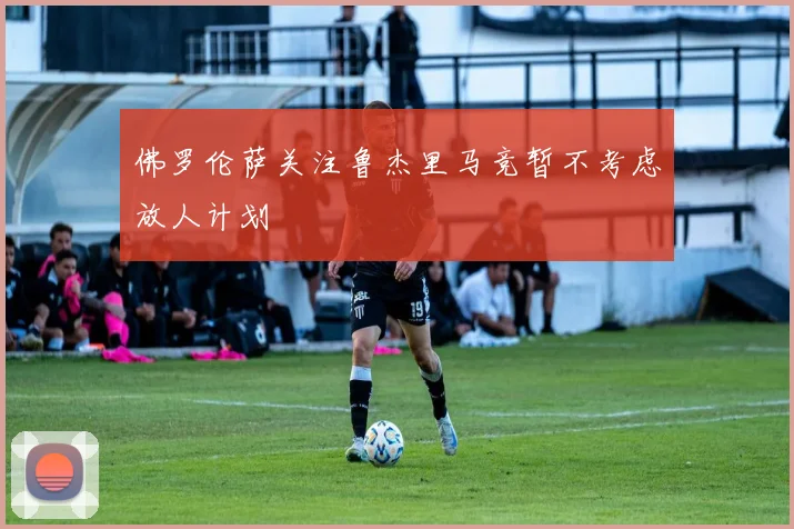 佛罗伦萨关注鲁杰里马竞暂不考虑放人计划