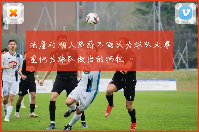 老詹对湖人降薪不满认为球队未尊重他为球队做出的牺牲