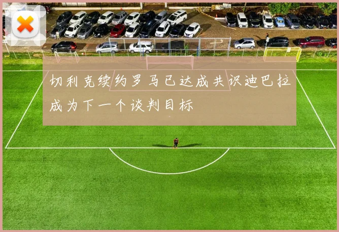 切利克续约罗马已达成共识迪巴拉成为下一个谈判目标