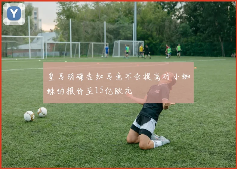 皇马明确告知马竞不会提高对小蜘蛛的报价至15亿欧元