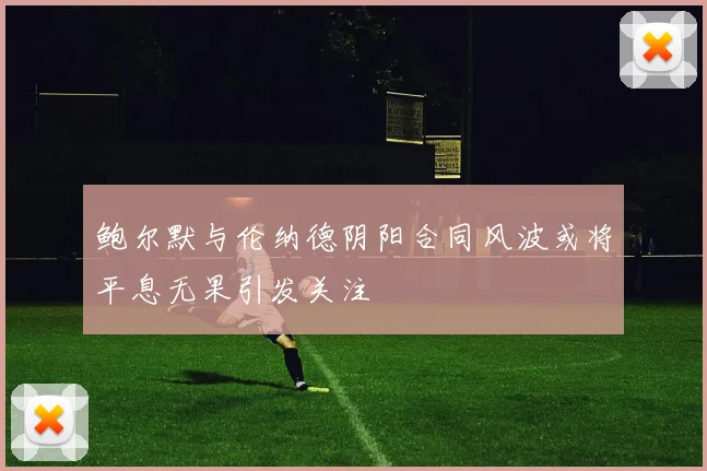 鲍尔默与伦纳德阴阳合同风波或将平息无果引发关注