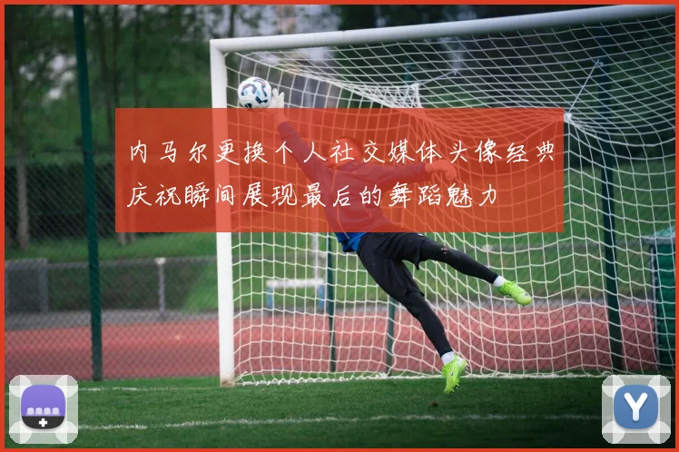 内马尔更换个人社交媒体头像经典庆祝瞬间展现最后的舞蹈魅力