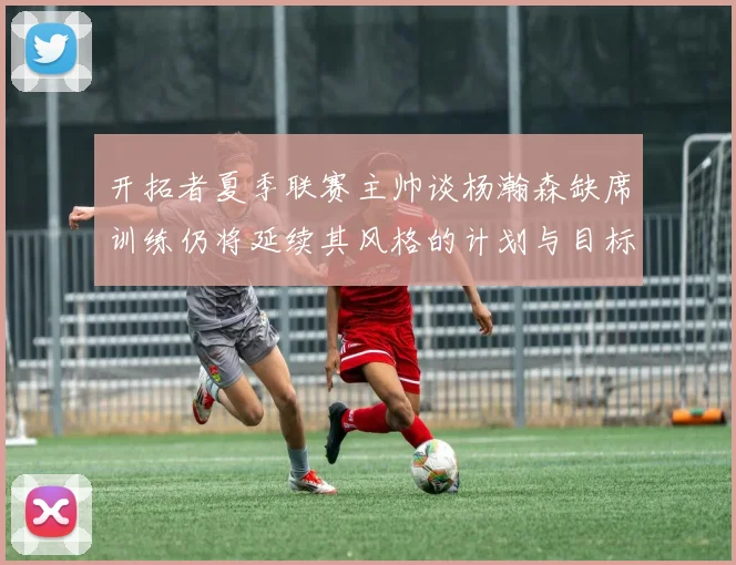 开拓者夏季联赛主帅谈杨瀚森缺席训练仍将延续其风格的计划与目标
