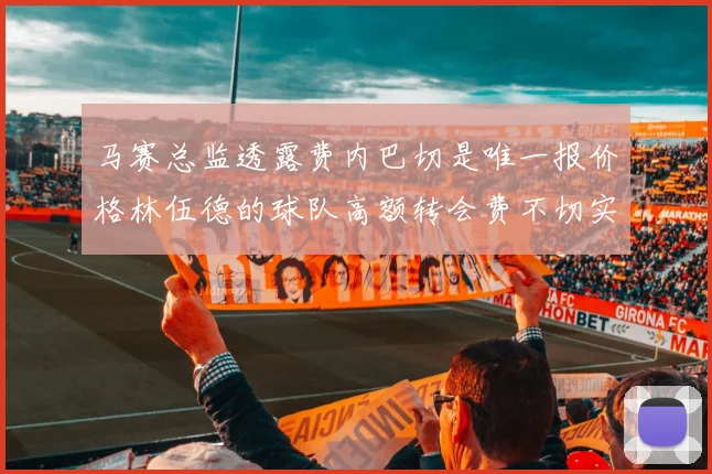 马赛总监透露费内巴切是唯一报价格林伍德的球队高额转会费不切实际