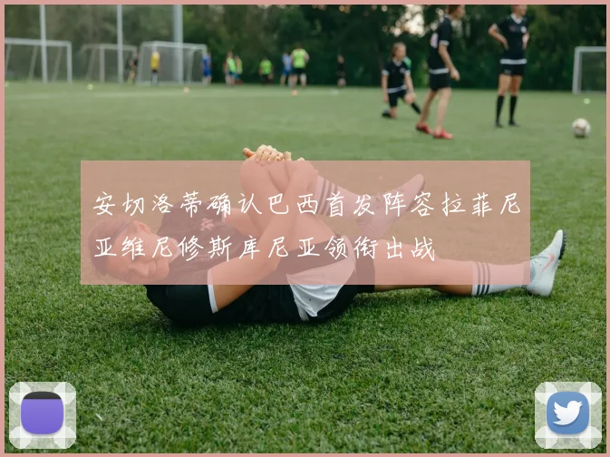 安切洛蒂确认巴西首发阵容拉菲尼亚维尼修斯库尼亚领衔出战